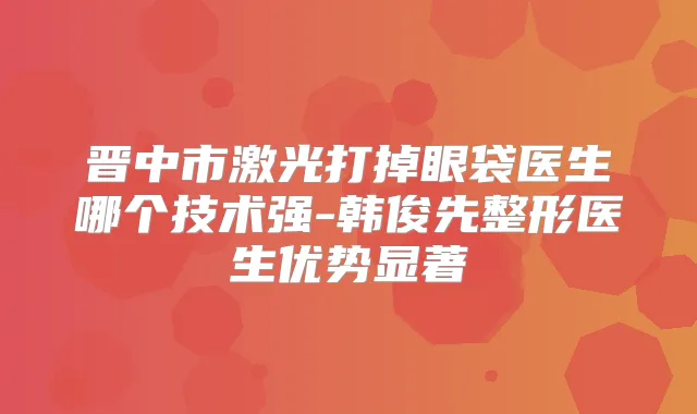 晋中市激光打掉眼袋医生哪个技术强-韩俊先整形医生优势显著