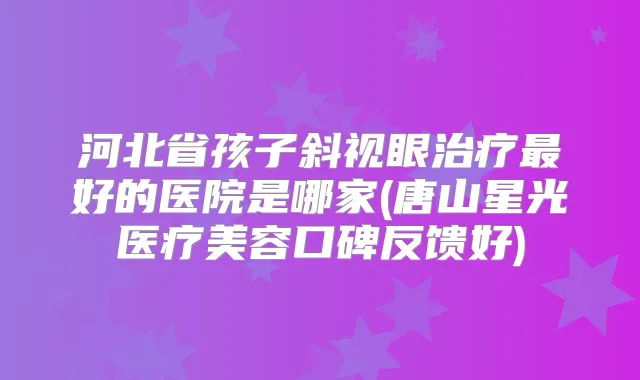河北省孩子斜视眼好的医院是哪家(唐山星光医疗美容口碑反馈好)