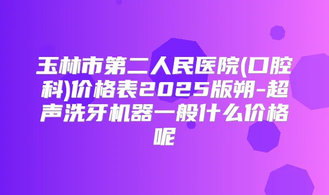 玉林市第二人民医院(口腔科)价格表2025版朔-超声洗牙机器一般什么价格呢