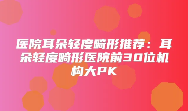 医院耳朵轻度畸形推荐：耳朵轻度畸形医院前30位机构大PK