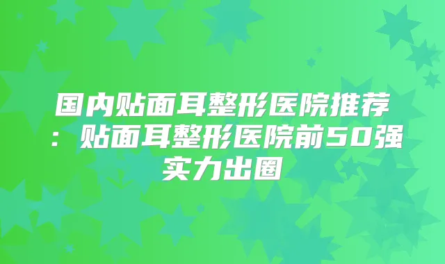 国内贴面耳整形医院推荐:贴面耳整形医院前50强实力出圈