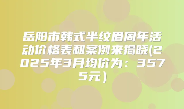 岳阳市韩式半纹眉周年活动价格表和案例来揭晓(2025年3月均价为：3575元）