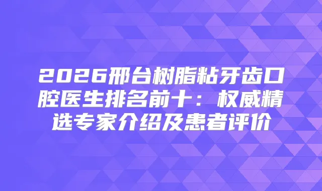 2026邢台树脂粘牙齿口腔医生排名前十：精选专家介绍及患者评价