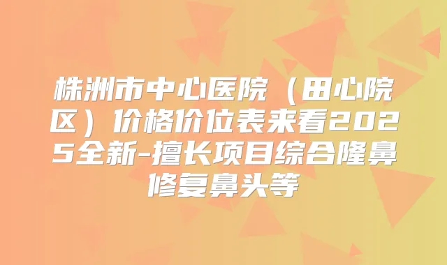 株洲市中心医院(田心院区)价格价位表来看2025全新-擅长项目综合隆鼻修复鼻头等