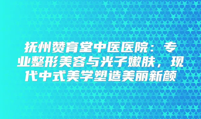 抚州赞育堂中医医院：专业整形美容与光子嫩肤，现代中式美学塑造美丽新颜