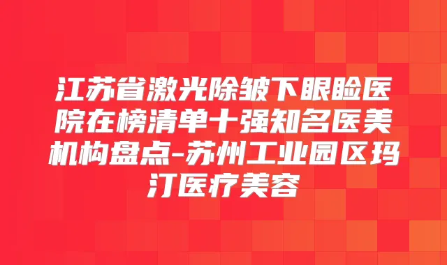 江苏省激光除皱下眼睑医院在榜清单十强知名医美机构盘点-苏州工业园区玛汀医疗美容