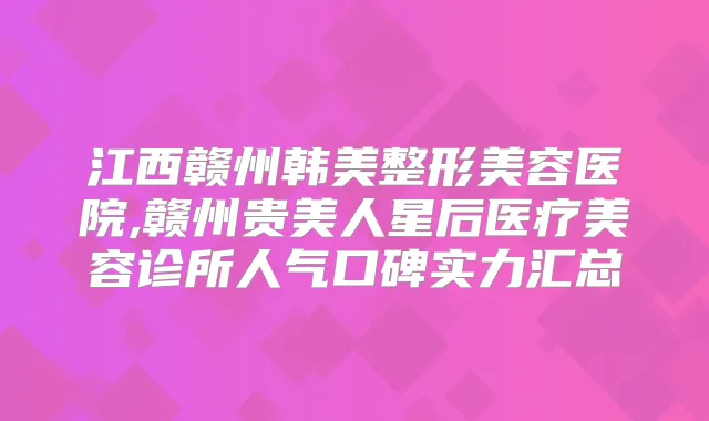 江西赣州韩美整形美容医院,赣州贵美人星后医疗美容诊所人气口碑实力汇总