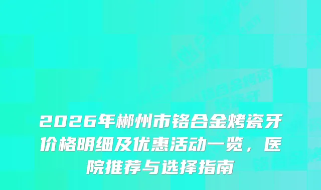2026年郴州市铬合金烤瓷牙价格明细及优惠活动一览，医院推荐与选择指南