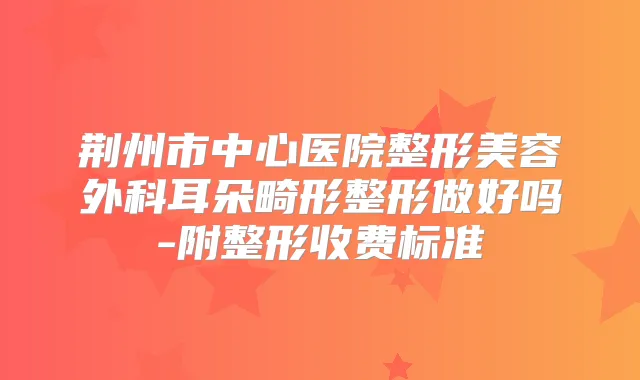 荆州市中心医院整形美容外科耳朵畸形整形做好吗-附整形收费标准