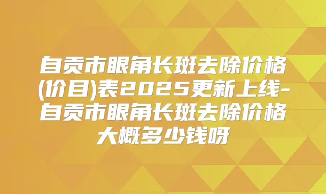 自贡市眼角长斑去除价格(价目)表2025更新上线-自贡市眼角长斑去除价格大概多少钱呀