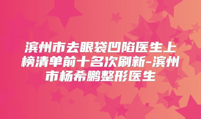 滨州市去眼袋凹陷医生上榜清单前十名次刷新-滨州市杨希鹏整形医生