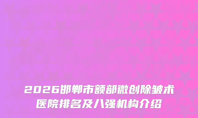 2026邯郸市额部微创除皱术医院排名及八强机构介绍