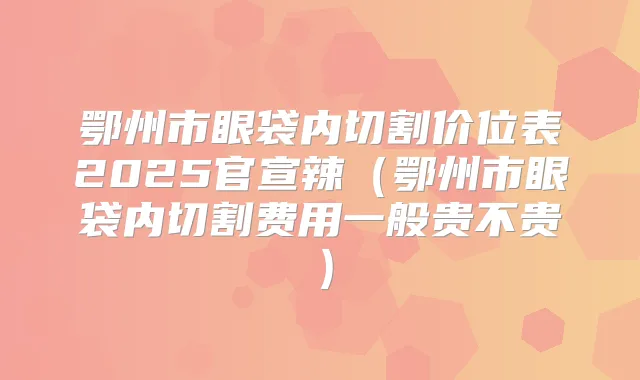 鄂州市眼袋内切割价位表2025官宣辣（鄂州市眼袋内切割费用一般贵不贵）