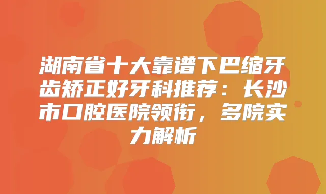 湖南省十大靠谱下巴缩牙齿矫正好牙科推荐：长沙市口腔医院领衔，多院实力解析