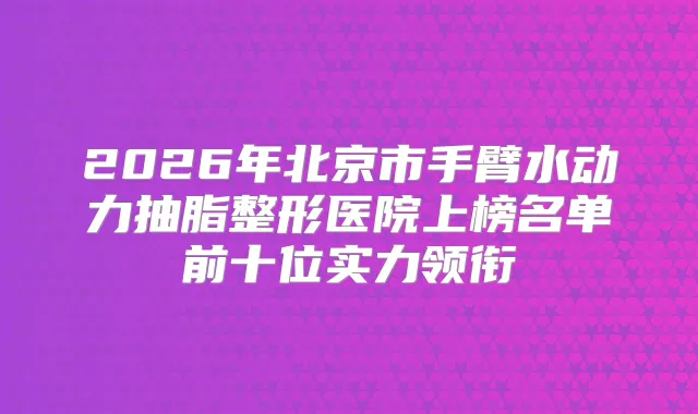 2026年北京市手臂水动力抽脂整形医院上榜名单前十位实力领衔
