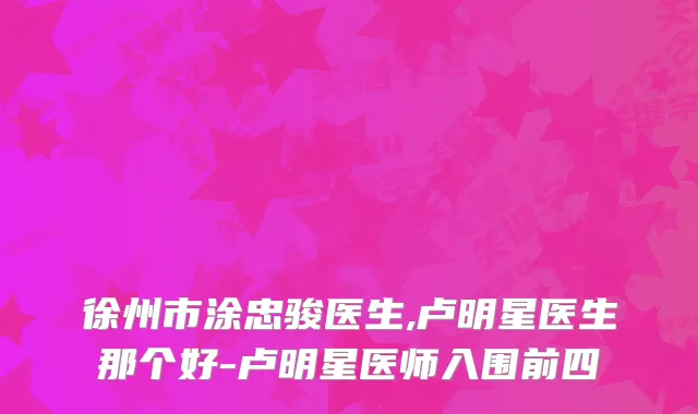 徐州市涂忠骏医生,卢明星医生那个好-卢明星医师入围前四