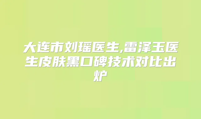 大连市刘瑶医生,雷泽玉医生皮肤黑口碑技术对比出炉