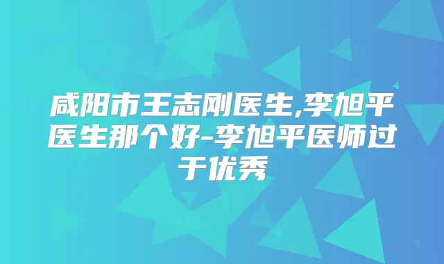 咸阳市王志刚医生,李旭平医生那个好-李旭平医师过于优秀