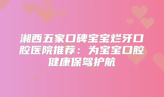 湘西五家口碑宝宝烂牙口腔医院推荐：为宝宝口腔健康保驾护航
