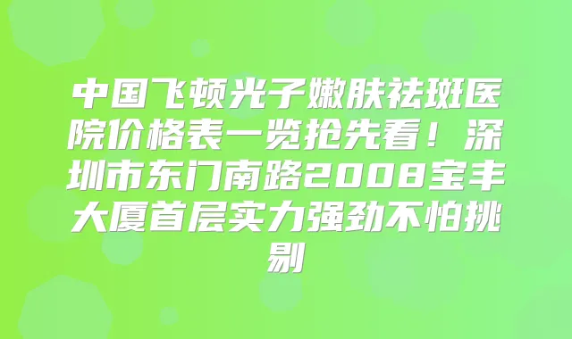中国飞顿光子嫩肤祛斑医院价格表一览抢先看!深圳市东门南路2008宝丰大厦首层实力强劲不怕挑剔