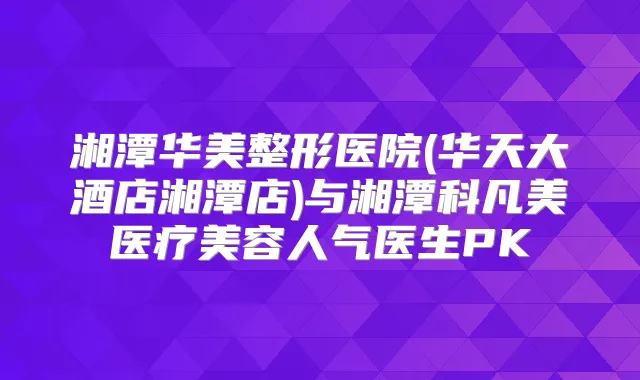 湘潭华美整形医院(华天大酒店湘潭店)与湘潭科凡美医疗美容人气医生PK