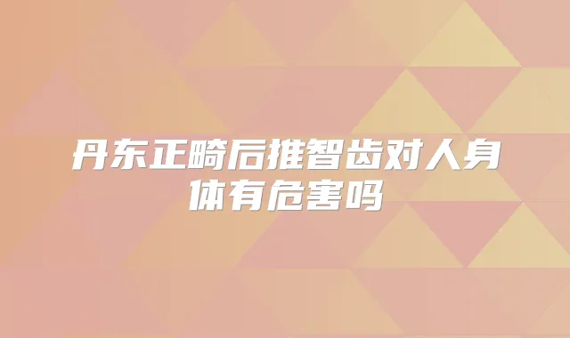 丹东正畸后推智齿对人身体有危害吗
