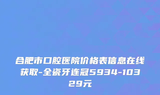 合肥市口腔医院价格表信息在线获取-全瓷牙连冠5934-10329元
