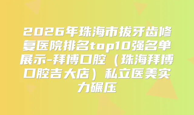 2026年珠海市拔牙齿修复医院排名top10强名单展示-拜博口腔(珠海拜博口腔吉大店)私立医美实力碾压