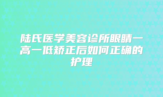 陆氏医学美容诊所眼睛一高一低矫正后如何正确的护理