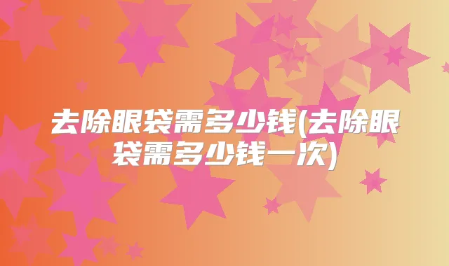 去除眼袋需多少钱(去除眼袋需多少钱一次)