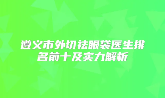遵义市外切祛眼袋医生排名前十及实力解析