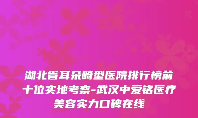 湖北省耳朵畸型医院排行榜前十位实地考察-武汉中爱铭医疗美容实力口碑在线