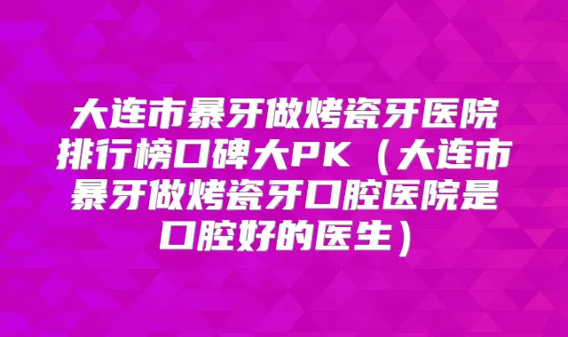 大连市暴牙做烤瓷牙医院排行榜口碑大PK（大连市暴牙做烤瓷牙口腔医院是口腔好的医生）