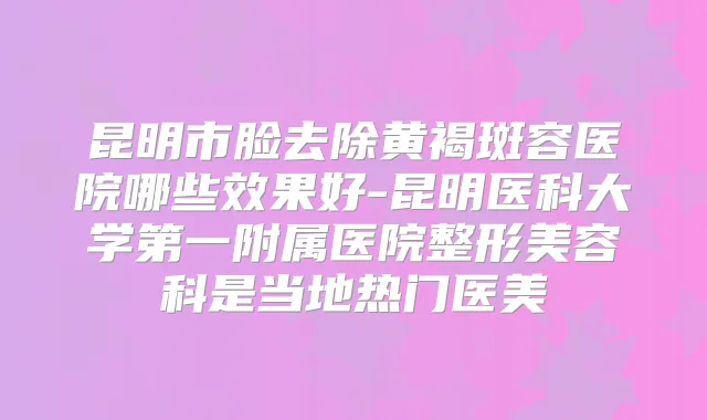 昆明市脸去除黄褐斑容医院哪些效果好-昆明医科大学第一附属医院整形美容科是当地热门医美