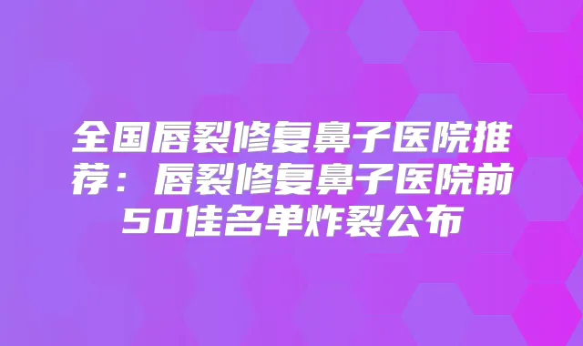 全国唇裂修复鼻子医院推荐：唇裂修复鼻子医院前50佳名单炸裂公布