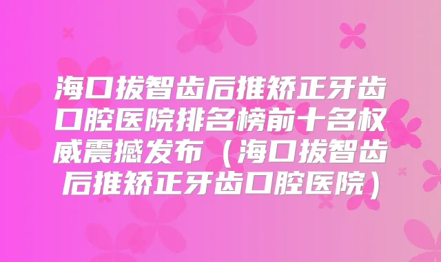 海口拔智齿后推矫正牙齿口腔医院排名榜前十名震撼发布（海口拔智齿后推矫正牙齿口腔医院）