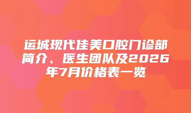 运城现代佳美口腔门诊部简介、医生团队及2026年7月价格表一览