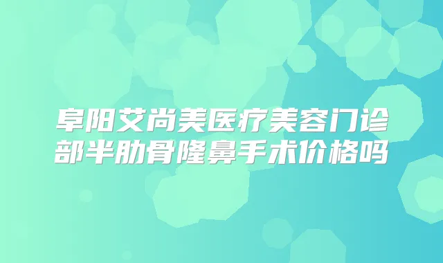 阜阳艾尚美医疗美容门诊部半肋骨隆鼻手术价格吗