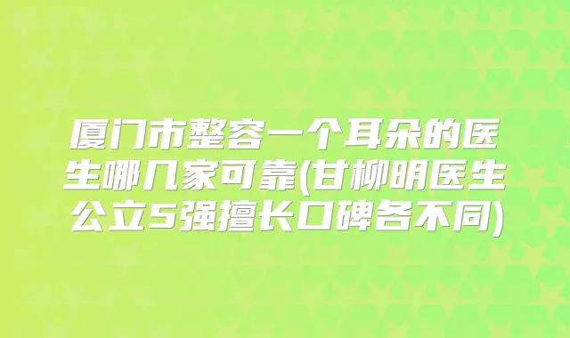 厦门市整容一个耳朵的医生哪几家可靠(甘柳明医生公立5强擅长口碑各不同)