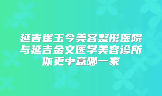 延吉崔玉今美容整形医院与延吉金文医学美容诊所你更中意哪一家