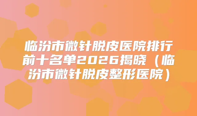 临汾市微针脱皮医院排行前十名单2026揭晓（临汾市微针脱皮整形医院）