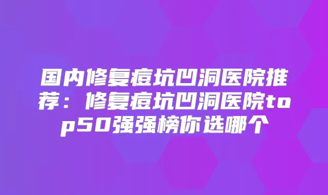 国内修复痘坑凹洞医院推荐：修复痘坑凹洞医院top50强强榜你选哪个