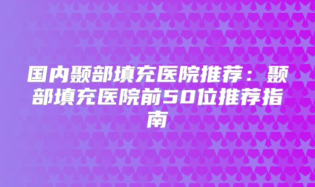 国内颞部填充医院推荐：颞部填充医院前50位推荐指南