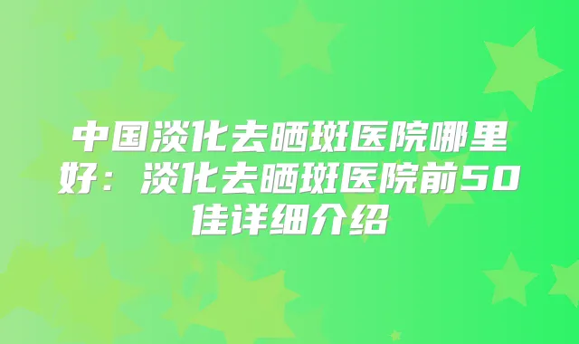 中国淡化去晒斑医院哪里好:淡化去晒斑医院前50佳详细介绍