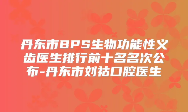 丹东市BPS生物功能性义齿医生排行前十名名次公布-丹东市刘祜口腔医生