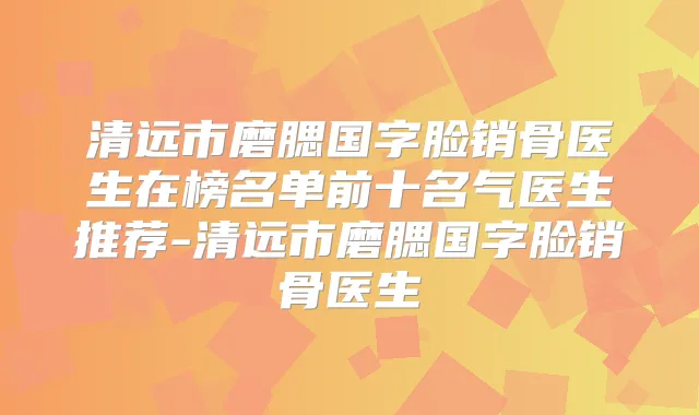 清远市磨腮国字脸销骨医生在榜名单前十名气医生推荐-清远市磨腮国字脸销骨医生