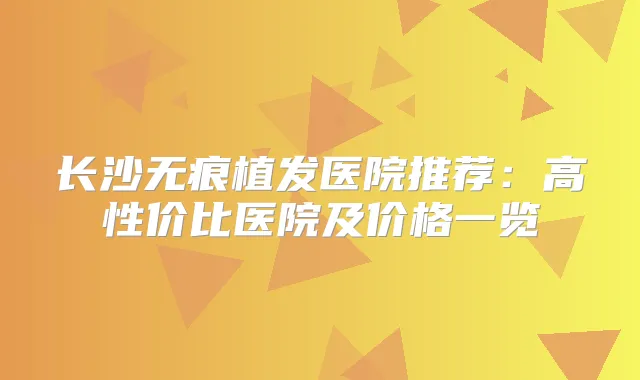 长沙无痕植发医院推荐：高性价比医院及价格一览