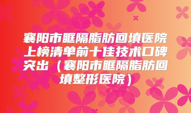 襄阳市眶隔脂肪回填医院上榜清单前十佳技术口碑突出（襄阳市眶隔脂肪回填整形医院）