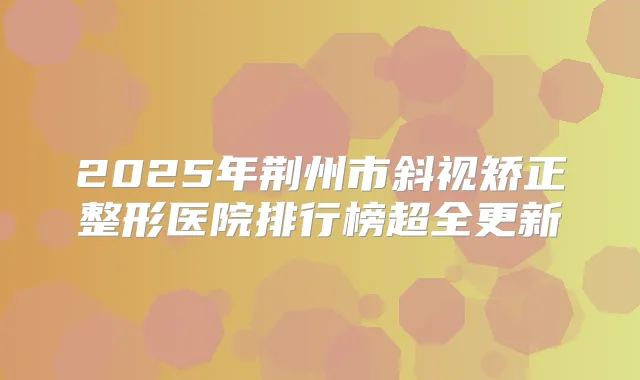 2025年荆州市斜视矫正整形医院排行榜超全更新