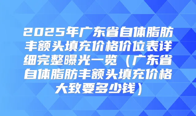 2025年广东省自体脂肪丰额头填充价格价位表详细完整曝光一览(广东省自体脂肪丰额头填充价格大致要多少钱)